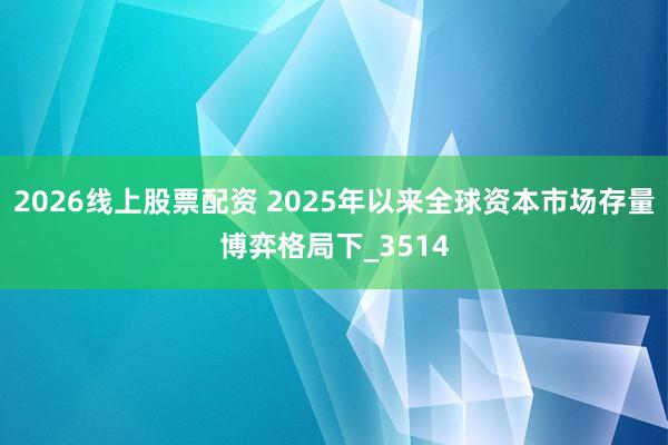 2026线上股票配资 2025年以来全球资本市场存量博弈格局下_3514