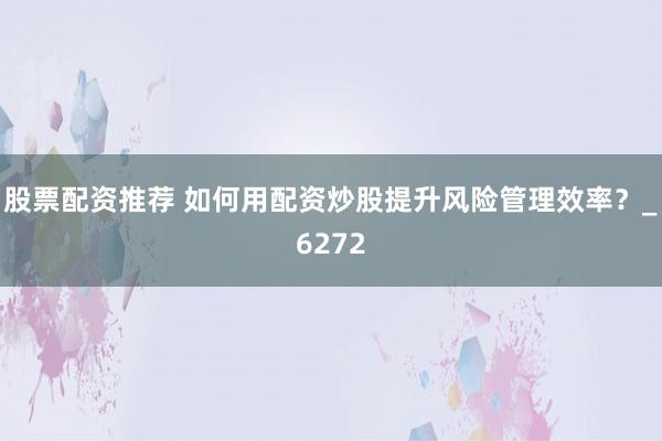 股票配资推荐 如何用配资炒股提升风险管理效率？_6272