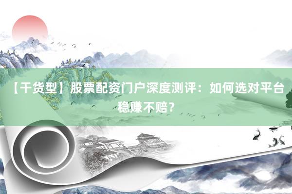 【干货型】股票配资门户深度测评：如何选对平台稳赚不赔？