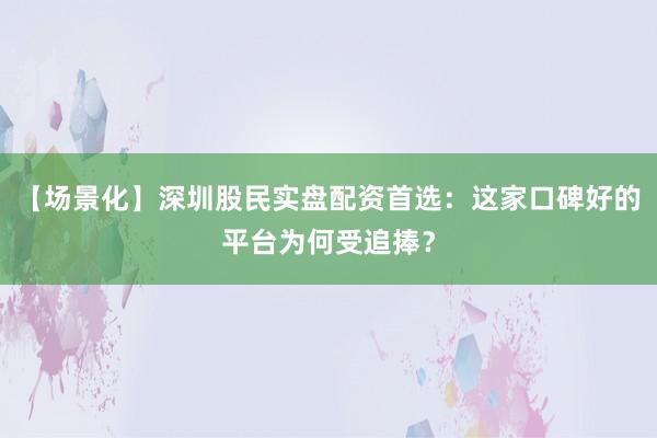 【场景化】深圳股民实盘配资首选：这家口碑好的平台为何受追捧？