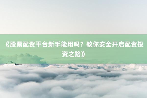 《股票配资平台新手能用吗？教你安全开启配资投资之路》