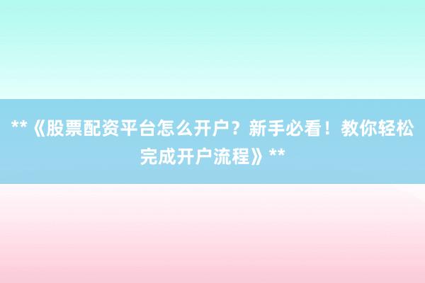 **《股票配资平台怎么开户？新手必看！教你轻松完成开户流程》**