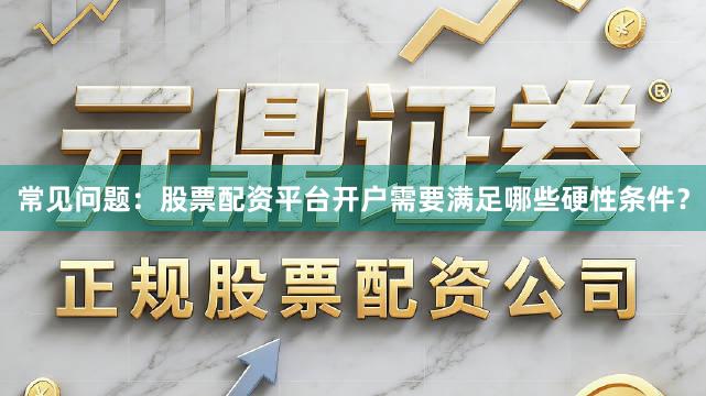 常见问题：股票配资平台开户需要满足哪些硬性条件？