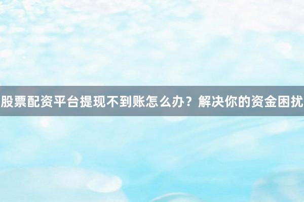 股票配资平台提现不到账怎么办？解决你的资金困扰