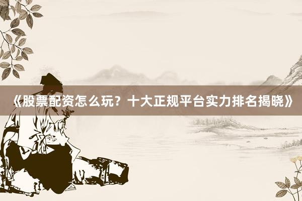 《股票配资怎么玩？十大正规平台实力排名揭晓》