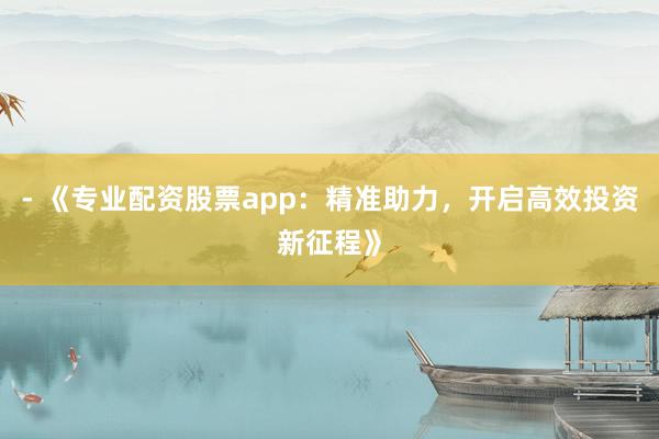 - 《专业配资股票app：精准助力，开启高效投资新征程》