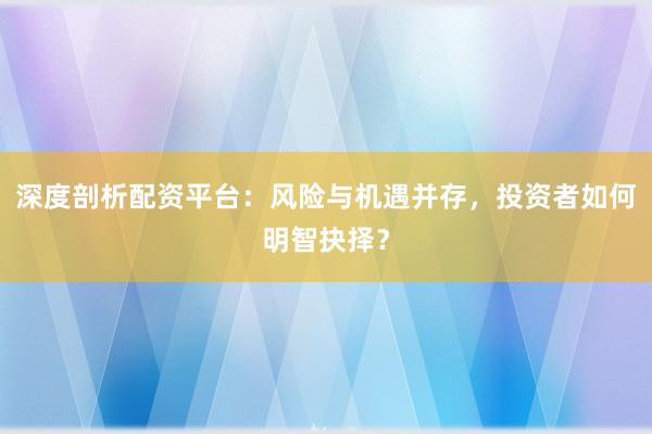 深度剖析配资平台：风险与机遇并存，投资者如何明智抉择？