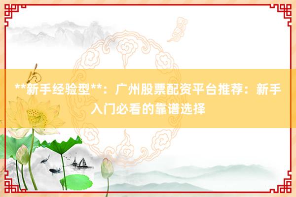 **新手经验型**：广州股票配资平台推荐：新手入门必看的靠谱选择