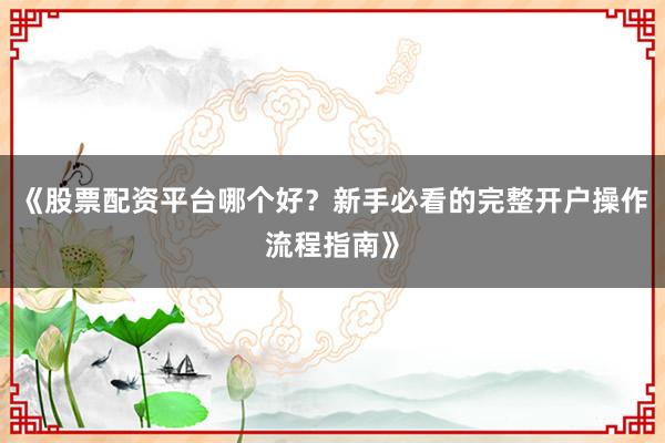 《股票配资平台哪个好？新手必看的完整开户操作流程指南》