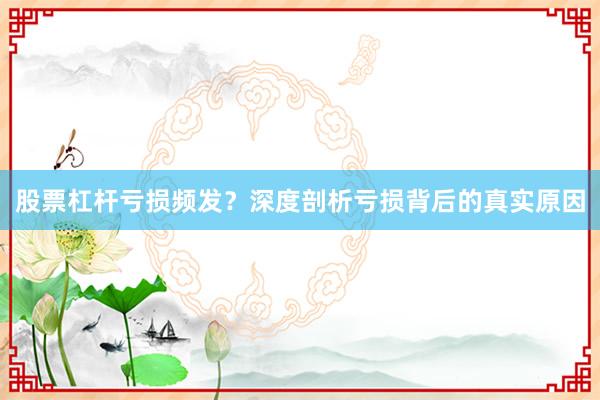股票杠杆亏损频发？深度剖析亏损背后的真实原因