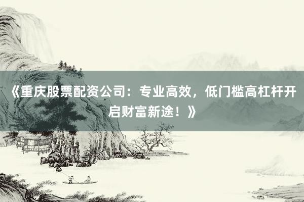 《重庆股票配资公司：专业高效，低门槛高杠杆开启财富新途！》
