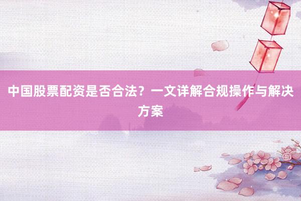 中国股票配资是否合法？一文详解合规操作与解决方案