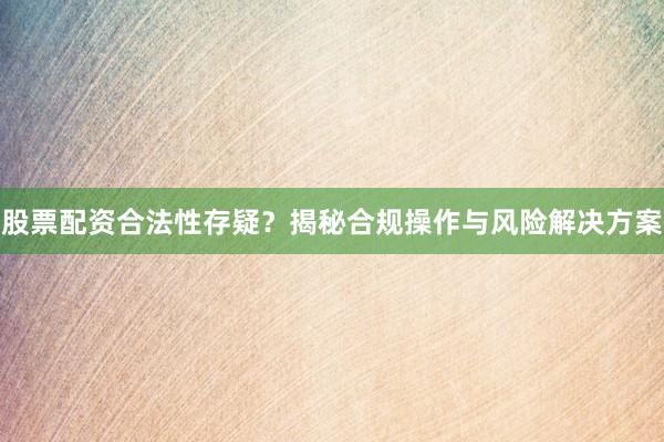 股票配资合法性存疑？揭秘合规操作与风险解决方案