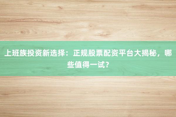 上班族投资新选择：正规股票配资平台大揭秘，哪些值得一试？