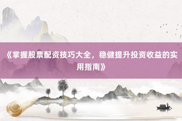 《掌握股票配资技巧大全，稳健提升投资收益的实用指南》