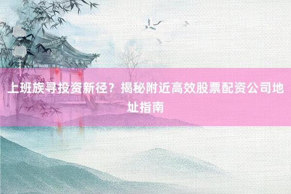 上班族寻投资新径？揭秘附近高效股票配资公司地址指南