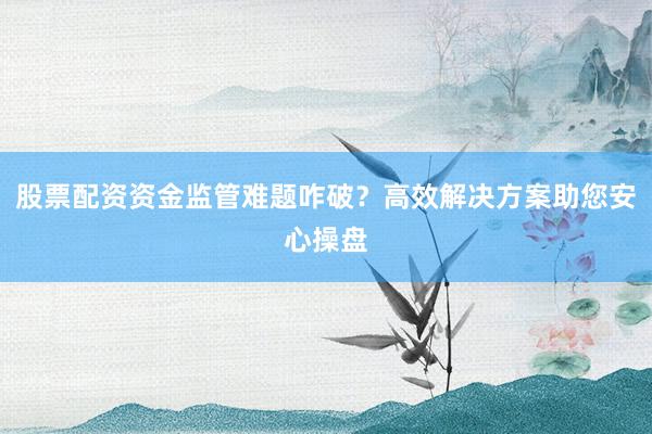 股票配资资金监管难题咋破？高效解决方案助您安心操盘