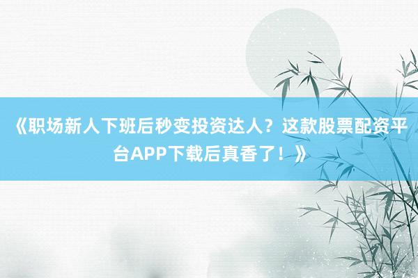 《职场新人下班后秒变投资达人？这款股票配资平台APP下载后真香了！》