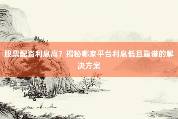 股票配资利息高？揭秘哪家平台利息低且靠谱的解决方案