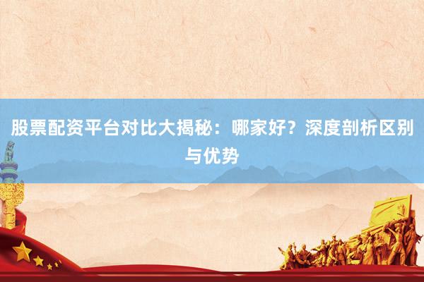 股票配资平台对比大揭秘：哪家好？深度剖析区别与优势