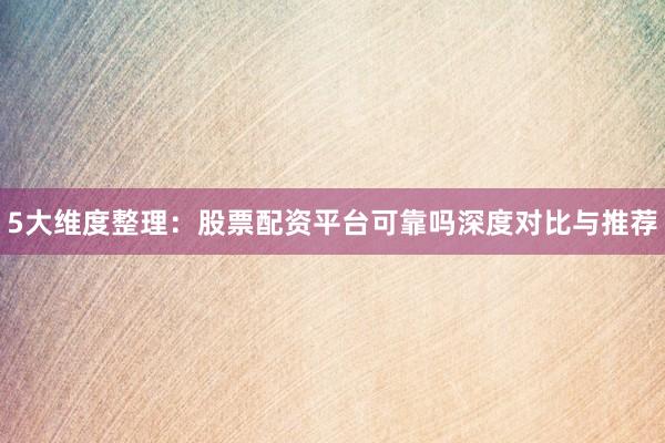 5大维度整理：股票配资平台可靠吗深度对比与推荐