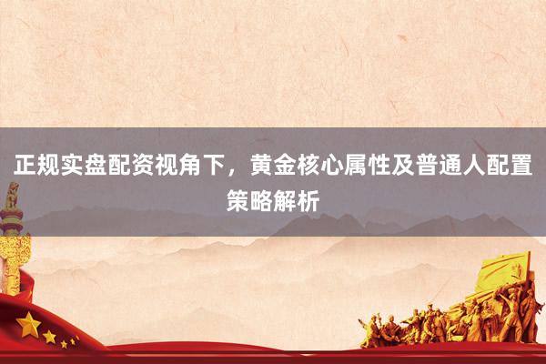 正规实盘配资视角下，黄金核心属性及普通人配置策略解析