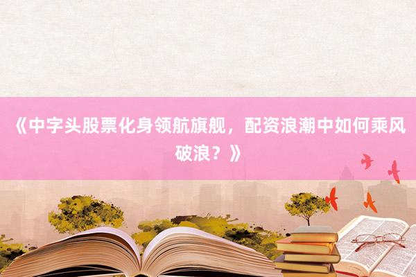 《中字头股票化身领航旗舰，配资浪潮中如何乘风破浪？》