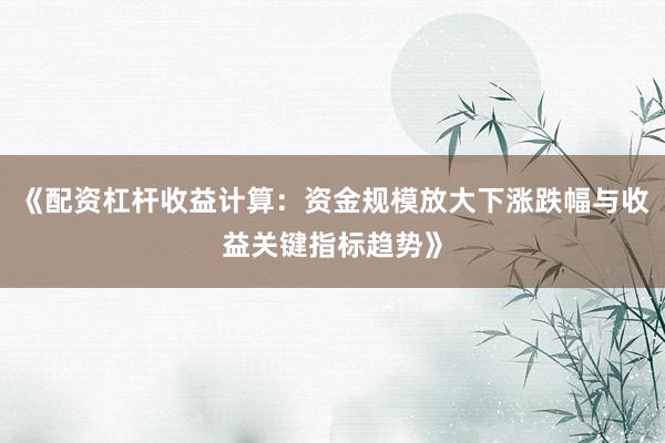 《配资杠杆收益计算：资金规模放大下涨跌幅与收益关键指标趋势》