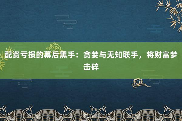 配资亏损的幕后黑手:贪婪与无知联手,将财富梦击碎