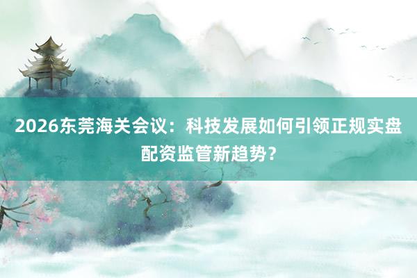2026东莞海关会议：科技发展如何引领正规实盘配资监管新趋势？