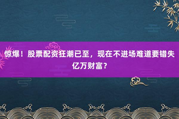 惊爆！股票配资狂潮已至，现在不进场难道要错失亿万财富？