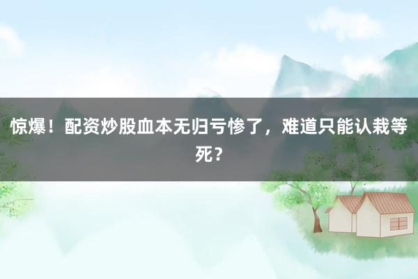 惊爆！配资炒股血本无归亏惨了，难道只能认栽等死？