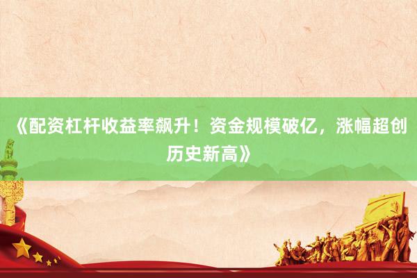 《配资杠杆收益率飙升！资金规模破亿，涨幅超创历史新高》