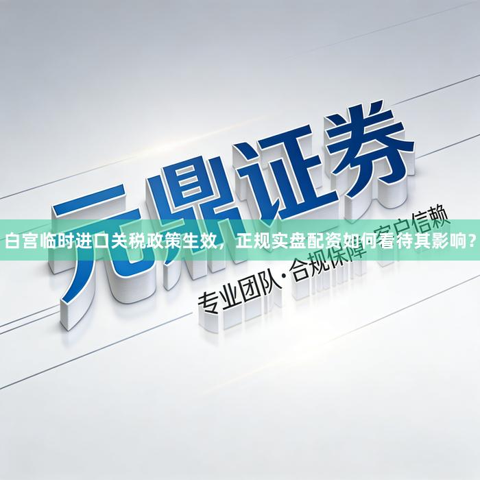 白宫临时进口关税政策生效，正规实盘配资如何看待其影响？