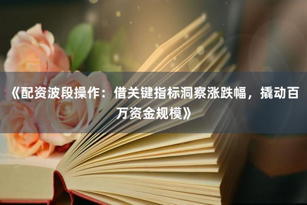 《配资波段操作：借关键指标洞察涨跌幅，撬动百万资金规模》