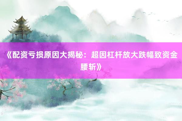 《配资亏损原因大揭秘：超因杠杆放大跌幅致资金腰斩》
