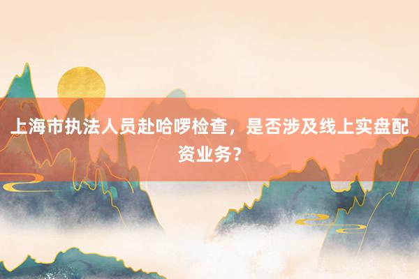 上海市执法人员赴哈啰检查,是否涉及线上实盘配资业务?