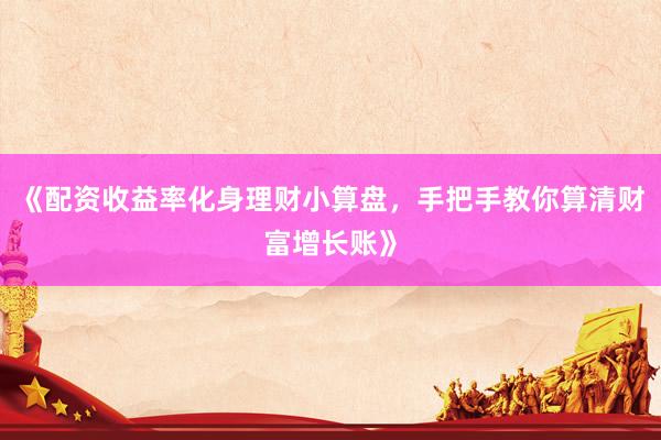 《配资收益率化身理财小算盘，手把手教你算清财富增长账》