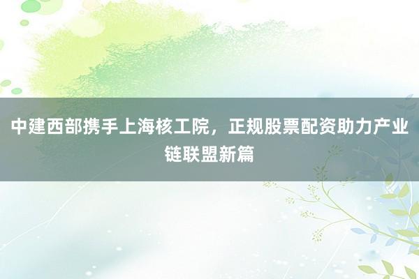 中建西部携手上海核工院,正规股票配资助力产业链联盟新篇