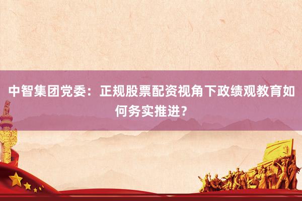 中智集团党委：正规股票配资视角下政绩观教育如何务实推进？