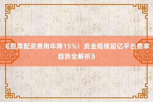 《股票配资费用年降15%！资金规模超亿平台费率趋势全解析》