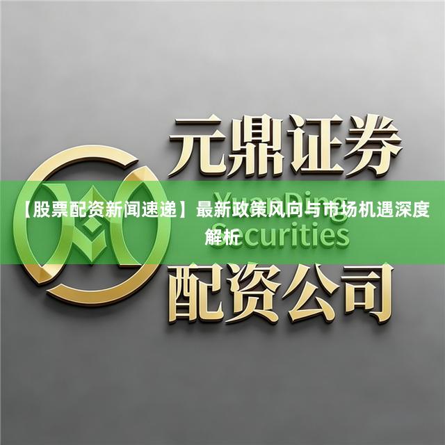 【股票配资新闻速递】最新政策风向与市场机遇深度解析