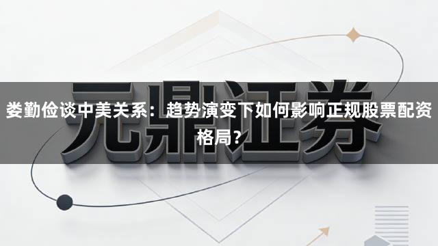 娄勤俭谈中美关系：趋势演变下如何影响正规股票配资格局？