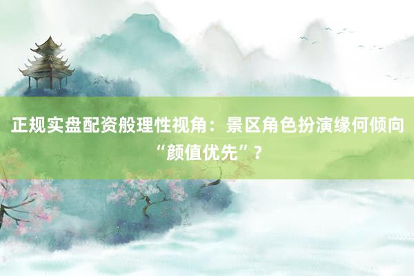 正规实盘配资般理性视角：景区角色扮演缘何倾向“颜值优先”？
