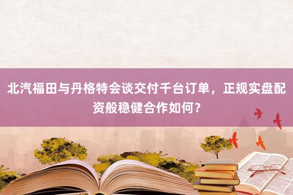 北汽福田与丹格特会谈交付千台订单,正规实盘配资般稳健合作如何?