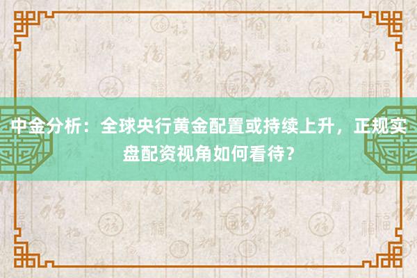 中金分析：全球央行黄金配置或持续上升，正规实盘配资视角如何看待？