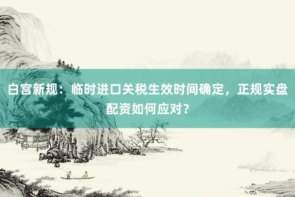白宫新规：临时进口关税生效时间确定，正规实盘配资如何应对？
