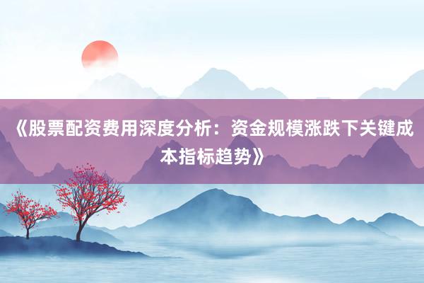 《股票配资费用深度分析：资金规模涨跌下关键成本指标趋势》