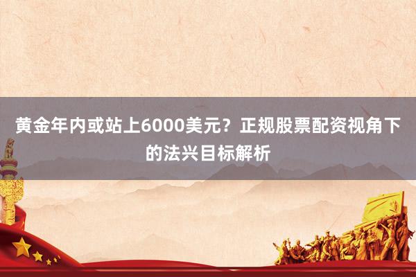 黄金年内或站上6000美元？正规股票配资视角下的法兴目标解析