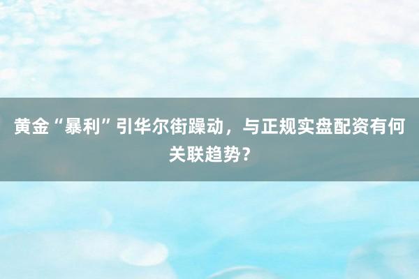 黄金“暴利”引华尔街躁动，与正规实盘配资有何关联趋势？